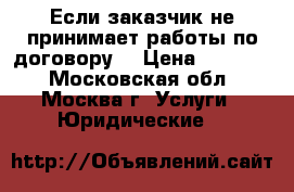 Если заказчик не принимает работы по договору  › Цена ­ 10 000 - Московская обл., Москва г. Услуги » Юридические   